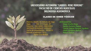 UNIVERSIDAD AUTONOMA “GABRIEL RENE MORENO”
FACULTAD DE CIENCIAS AGRICOLAS
INGENIERIA AGRONOMICA
CLASES DE IONES TÓXICOS
Materia: Diseño de método de riego
Sigla: INA 414 Grupo. B7
Docente: ING AGRO. GREGORIO
ANTONIO GONZALES VASQUEZ
Fecha de presentación: 09/09/22
Periodo académico: II/22
Santa Cruz-Bolivia
INTEGRANTES:
• Diego Onofre Rioja
• Sandra Romero Olaque
• Yasmin Selena Marquez Aguilera
• Odeth Hinojosa Medina
• Meliza Choque
 