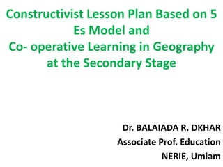 Constructivist Lesson Plan Based on 5
Es Model and
Co- operative Learning in Geography
at the Secondary Stage
Dr. BALAIADA R. DKHAR
Associate Prof. Education
NERIE, Umiam
 