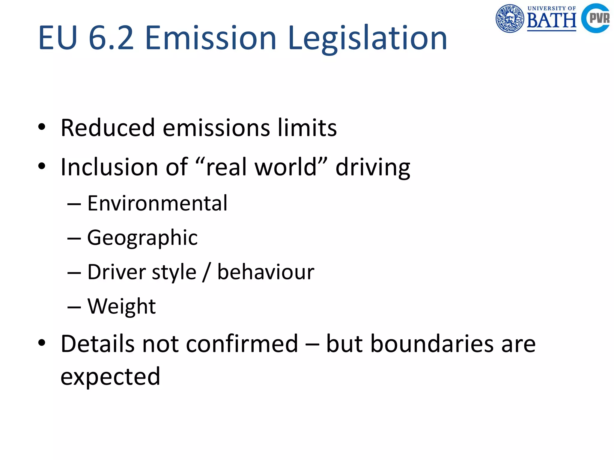Powertrain &
Research C
Department of
Mechanical
Engineering
Powertrain & Vehicle
Research Centre
EU 6.2 Emission Legislation
• Reduced emissions limits
• Inclusion of “real world” driving
– Environmental
– Geographic
– Driver style / behaviour
– Weight
• Details not confirmed – but boundaries are
expected
 