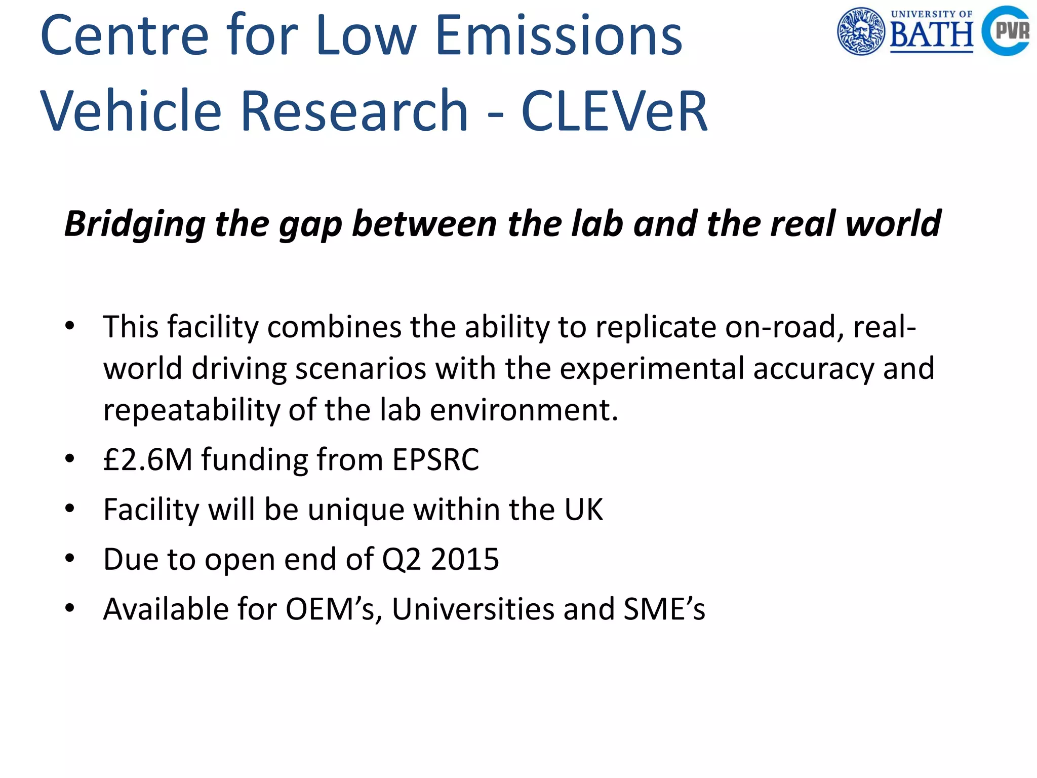 Powertrain &
Research C
Department of
Mechanical
Engineering
Powertrain & Vehicle
Research Centre
Centre for Low Emissions
Vehicle Research - CLEVeR
Bridging the gap between the lab and the real world
• This facility combines the ability to replicate on-road, real-
world driving scenarios with the experimental accuracy and
repeatability of the lab environment.
• £2.6M funding from EPSRC
• Facility will be unique within the UK
• Due to open end of Q2 2015
• Available for OEM’s, Universities and SME’s
 