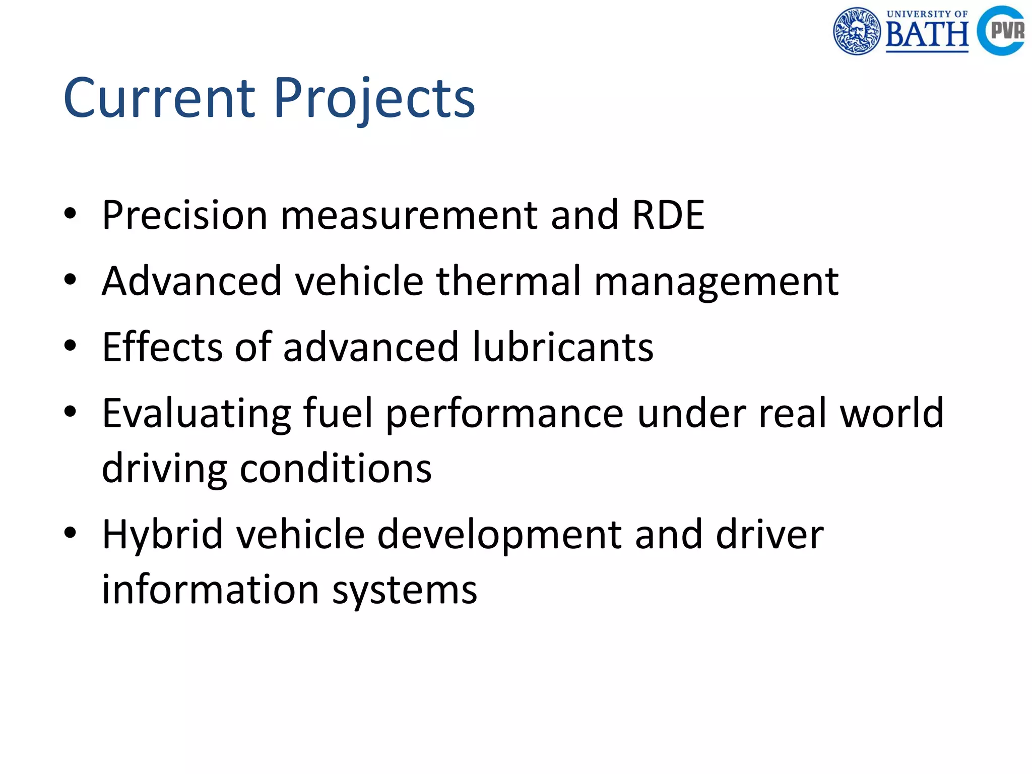 Powertrain &
Research C
Department of
Mechanical
Engineering
Powertrain & Vehicle
Research Centre
Current Projects
• Precision measurement and RDE
• Advanced vehicle thermal management
• Effects of advanced lubricants
• Evaluating fuel performance under real world
driving conditions
• Hybrid vehicle development and driver
information systems
 
