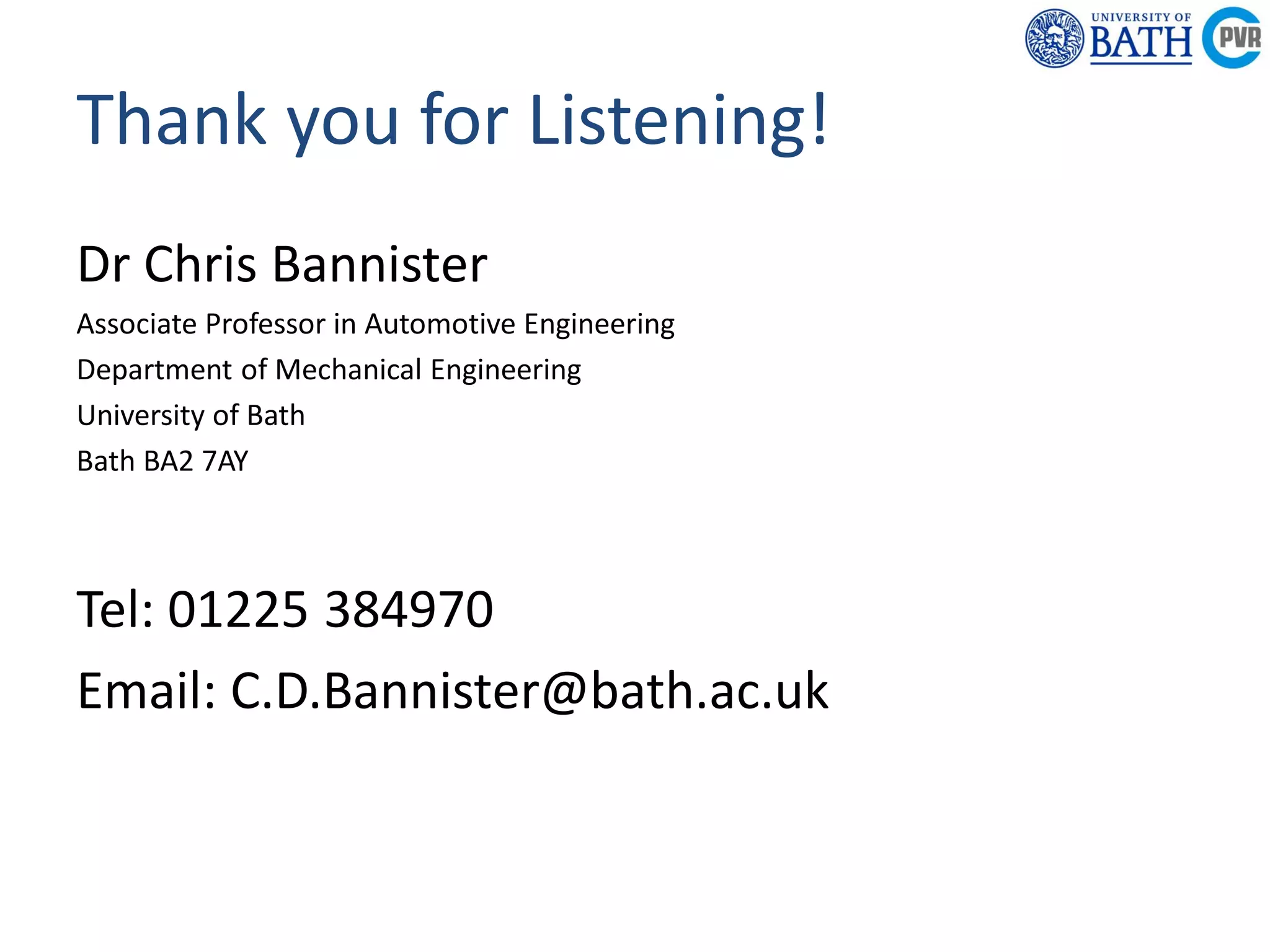 Powertrain &
Research C
Department of
Mechanical
Engineering
Powertrain & Vehicle
Research Centre
Thank you for Listening!
Dr Chris Bannister
Associate Professor in Automotive Engineering
Department of Mechanical Engineering
University of Bath
Bath BA2 7AY
Tel: 01225 384970
Email: C.D.Bannister@bath.ac.uk
 