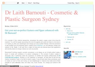 pdfcrowd.comopen in browser PRO version Are you a developer? Try out the HTML to PDF API
Dr Laith Barnouti - Cosmetic &
Plastic Surgeon Sydney
Monday, 10 March 2014
If to consider it from medical perspective, procedures like plastic surgery prove to be a boon for
mankind. You will find people associating this kind of surgeries with vanity but there is a lot more to
it. It makes you alter your overall figure and change your not-so-perfect features. With the assistance
of well qualified and accomplished plastic surgeons like Dr Barnouti, you will definitely change your
outlook on life. Really, it will work like a magic for those who are stressed about their appearance
and secretly desire to change a feature as soon as possible.
Remember!!! Inclining towards cosmetic procedures is not always an act of vanity rather it gives a
boost in morale and confidence of a person undergoing it. The concept of plastic surgery is
absolutely safe, if performed under the supervision of certified and reputed professionals like Dr
Laith Barnouti surgeon. Whether it’s the celebrities or teenagers, all have been hit with the new
medical innovations made in the field of plastic surgery. It was all past when these procedures used
to involve so much of time and money as now breakthrough in medicine has made some of them
possible at quite affordable rates and takes only 15-20 minutes. So, change your outlook on life
now!
Get your not-so-perfect features and figure enhanced with
Dr Barnouti!
▼ 2014 (5)
▼ March (1)
Get your not-so-perfect features
and figure enhanc...
► February (2)
► January (2)
► 2013 (3)
Blog Archive
Laith Barnouti
Follow 0
View my complete profile
About Me
Share 1 More Next Blog» Create Blog Sign In
 