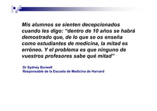 Mis alumnos se sienten decepcionados
cuando les digo: “dentro de 10 años se habrá
demostrado que, de lo que se os enseña
como estudiantes de medicina, la mitad es
erróneo. Y el problema es que ninguno de
vuestros profesores sabe qué mitad”

Dr Sydney Burwell
Responsable de la Escuela de Medicina de Harvard
 