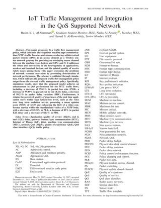 352 IEEE INTERNET OF THINGS JOURNAL, VOL. 5, NO. 1, FEBRUARY 2018
IoT Traffic Management and Integration
in the QoS Supported Network
Basim K. J. Al-Shammari , Graduate Student Member, IEEE, Nadia Al-Aboody , Member, IEEE,
and Hamed S. Al-Raweshidy, Senior Member, IEEE
Abstract—This paper proposes: 1) a traffic flow management
policy, which allocates and organizes machine type communica-
tion (MTC) traffic flows network resources sharing within evolved
packet system (EPS); 2) an access element as a wireless sen-
sor network gateway for providing an overlaying access channel
between the machine type devices and EPS; and 3) it addresses
the effect and interaction in the heterogeneity of applications,
services and terminal devices, and the related quality of service
(QoS) issues among them. This paper overcomes the problems
of network resource starvation by preventing deterioration of
network performance. The scheme is validated through simula-
tion, which indicates the proposed traffic flow management policy
outperforms the current traffic management policy. Specifically,
simulation results show that the proposed model achieves an
enhancement in QoS performance for the MTC traffic flows,
including a decrease of 99.45% in packet loss rate (PLR), a
decrease of 99.89% in packet end to end (E2E) delay, a decrease
of 99.21% in packet delay variation (PDV). Furthermore, it
retains the perceived quality of experience of the real time appli-
cation users within high satisfaction levels, such as the voice
over long term evolution service possessing a mean opinion
score (MOS) of 4.349 and enhancing the QoS of a video con-
ference service within the standardized values of a 3GPP body,
with a decrease of 85.28% in PLR, a decrease of 85% in packet
E2E delay and a decrease of 88.5% in PDV.
Index Terms—Application quality of service (AQoS), end to
end (E2E) delay, gateway, human type communication (HTC),
Internet of Things (IoT), jitter, machine type communication
(MTC), network QoS (NQoS), quality of experience (QoE), QoS
class identifier (QCI), traffic policy.
NOMENCLATURE
List of Abbreviations
3G, 4G, 5G 3rd, 4th, 5th generation.
AC Admission control.
ARP Allocation and retention priority.
AQoS Application QoS.
BS Base station.
CoAP Constrained application protocol.
DL Downlink.
DSCP Differentiated services code point.
E2E End to end.
Manuscript received May 25, 2017; revised November 19, 2017; accepted
December 14, 2017. Date of publication December 19, 2017; date of current
version February 9, 2018. (Corresponding author: Basim K. J. Al-Shammari.)
The authors are with the Department of Electronic and Computer
Engineering, Brunel University London, London UB8 3PH, U.K. (e-mail:
basim.al-shammari@brunel.ac.uk).
Digital Object Identifier 10.1109/JIOT.2017.2785219
eNB evolved NodeB.
EPS Evolved packet system.
UE User equipment.
FTP File transfer protocol.
GBR Guaranteed bit rate.
H2H Human-to-human.
HTC Human type communication.
HTD Human type device.
IoT Internet of Things.
IP Internet protocol.
KPI Key performance indicator.
KQIs Key quality indicators.
LPWAN Low power WAN.
LTE Long term evolution.
LTE-A LTE Advanced.
LTE-APro LTE-A proximity.
M2M Machine to machine.
MAC Medium access control.
MBR Maximum bit rate.
MC Mission critical.
MCN Mobile cellular networks.
MOS Mean opinion score.
MTC Machine type communication.
MTD Machine type devices.
NAS Non access stratum.
NB-IoT Narrow band IoT.
NGBR Non-guaranteed bit rate.
NGN Next generation network.
NQoS Network QoS.
PDB Packet delay budget.
PDCCH Physical downlink control channel.
PDV Packet delay variation.
PDN Packet data network.
PCEF Policy control enforcement function.
PCC Policy charging and control.
PLR Packet loss rate.
PRACH Physical random access channel.
PS Packet switching.
PUSCH Physical uplink shared channel.
QoE Quality of experience.
QoS Quality of service.
QCI QoS class identifier.
RAN Radio access network.
SDF Service data flow.
SN Sensor node.
TFT Traffic flow template.
This work is licensed under a Creative Commons Attribution 3.0 License. For more information, see http://creativecommons.org/licenses/by/3.0/
 