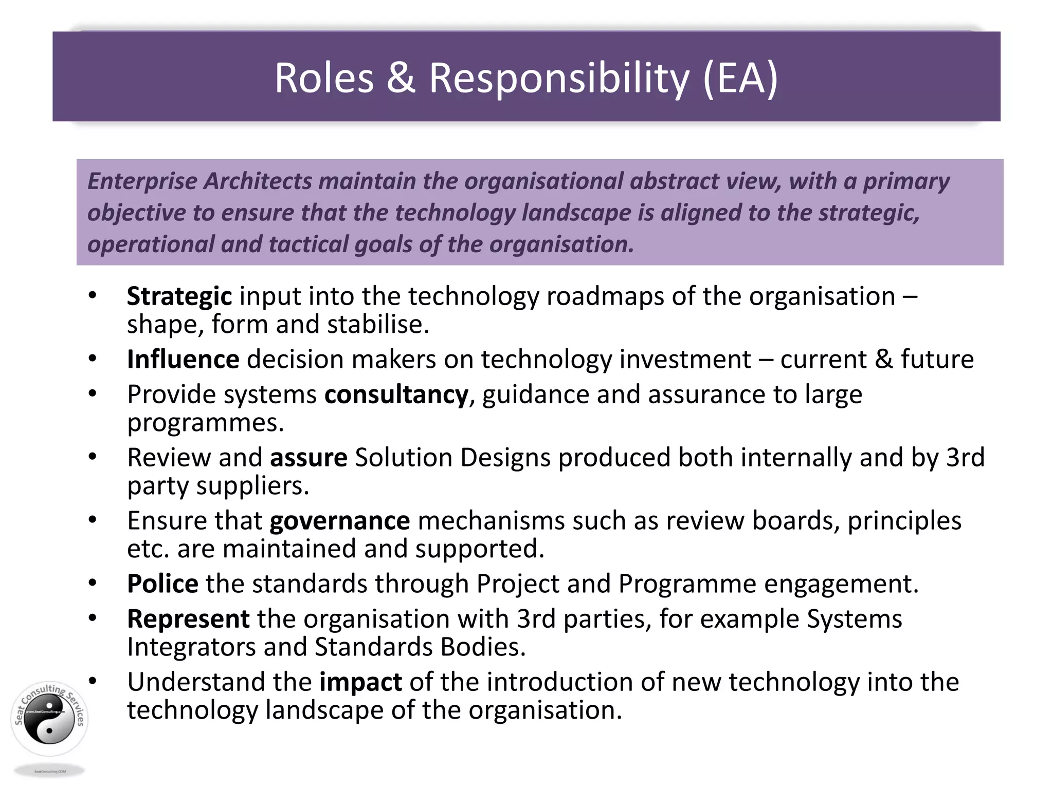 Roles & Responsibility (EA)
• Strategic input into the technology roadmaps of the organisation –
shape, form and stabilise.
• Influence decision makers on technology investment – current & future
• Provide systems consultancy, guidance and assurance to large
programmes.
• Review and assure Solution Designs produced both internally and by 3rd
party suppliers.
• Ensure that governance mechanisms such as review boards, principles
etc. are maintained and supported.
• Police the standards through Project and Programme engagement.
• Represent the organisation with 3rd parties, for example Systems
Integrators and Standards Bodies.
• Understand the impact of the introduction of new technology into the
technology landscape of the organisation.
Enterprise Architects maintain the organisational abstract view, with a primary
objective to ensure that the technology landscape is aligned to the strategic,
operational and tactical goals of the organisation.
 