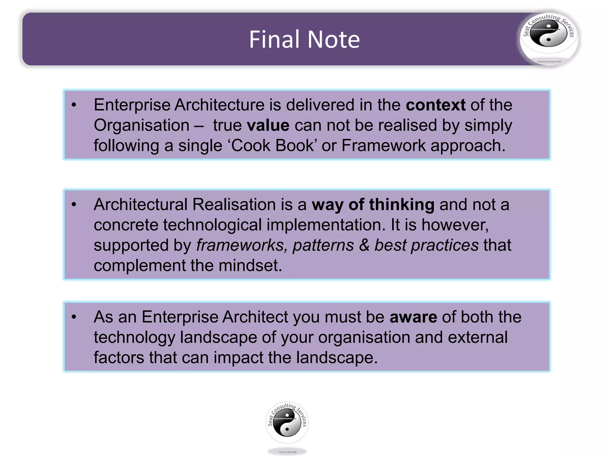 Final Note
• Enterprise Architecture is delivered in the context of the
Organisation – true value can not be realised by simply
following a single ‘Cook Book’ or Framework approach.
• Architectural Realisation is a way of thinking and not a
concrete technological implementation. It is however,
supported by frameworks, patterns & best practices that
complement the mindset.
• As an Enterprise Architect you must be aware of both the
technology landscape of your organisation and external
factors that can impact the landscape.
 