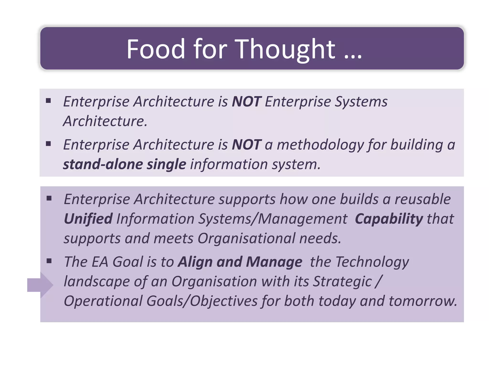 ▪ Enterprise Architecture supports how one builds a reusable
Unified Information Systems/Management Capability that
supports and meets Organisational needs.
▪ The EA Goal is to Align and Manage the Technology
landscape of an Organisation with its Strategic /
Operational Goals/Objectives for both today and tomorrow.
Food for Thought …
▪ Enterprise Architecture is NOT Enterprise Systems
Architecture.
▪ Enterprise Architecture is NOT a methodology for building a
stand-alone single information system.
 