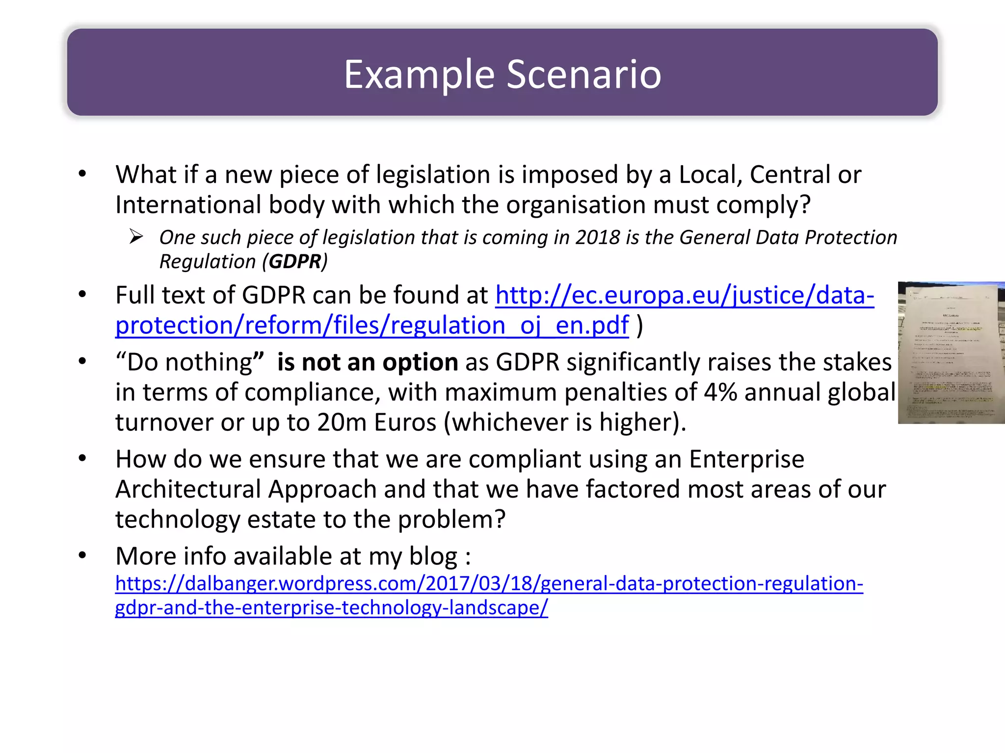 • What if a new piece of legislation is imposed by a Local, Central or
International body with which the organisation must comply?
➢ One such piece of legislation that is coming in 2018 is the General Data Protection
Regulation (GDPR)
• Full text of GDPR can be found at http://ec.europa.eu/justice/data-
protection/reform/files/regulation_oj_en.pdf )
• “Do nothing” is not an option as GDPR significantly raises the stakes
in terms of compliance, with maximum penalties of 4% annual global
turnover or up to 20m Euros (whichever is higher).
• How do we ensure that we are compliant using an Enterprise
Architectural Approach and that we have factored most areas of our
technology estate to the problem?
• More info available at my blog :
https://dalbanger.wordpress.com/2017/03/18/general-data-protection-regulation-
gdpr-and-the-enterprise-technology-landscape/
Example Scenario
 