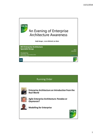 13/11/2018
1
An Evening of Enterprise
Architecture Awareness
BCS Enterprise Architecture
Specialist Group
Hosted by
Wednesday 14 November 2018
Sussex University
#BCS
#BCSEASG
www.bcs.org
Daljit Banger , Lorne Mitchell, Ian West
Running Order
1. Enterprise Architecture an Introduction from the
Real World
2. Agile Enterprise Architecture: Paradox or
Oxymoron?
3. Modelling for Enterprise
 
