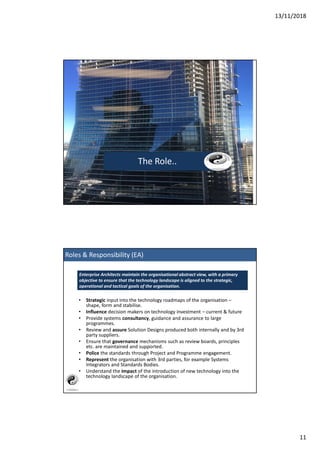 13/11/2018
11
The Role..
• Strategic input into the technology roadmaps of the organisation –
shape, form and stabilise.
• Influence decision makers on technology investment – current & future
• Provide systems consultancy, guidance and assurance to large
programmes.
• Review and assure Solution Designs produced both internally and by 3rd
party suppliers.
• Ensure that governance mechanisms such as review boards, principles
etc. are maintained and supported.
• Police the standards through Project and Programme engagement.
• Represent the organisation with 3rd parties, for example Systems
Integrators and Standards Bodies.
• Understand the impact of the introduction of new technology into the
technology landscape of the organisation.
Enterprise Architects maintain the organisational abstract view, with a primary
objective to ensure that the technology landscape is aligned to the strategic,
operational and tactical goals of the organisation.
Roles & Responsibility (EA)
 