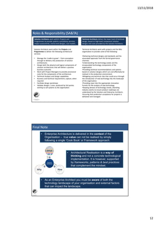 13/11/2018
12
Solution Architects work with/in Projects and
Programmes to provide systems consultancy services,
impact assessments, end-to-end designs, cost models..
Solution Architects work within the Projects and
Programmes to deliver the following architectural
services:
• Manage the ‘cradle to grave’ – from conception
through to delivery into production of solution
architectures.
• Design both the physical and logical components of
solution architectures that will deliver a positive
business outcome.
• Work with Project Managers to provide provisional
costs for the components of the architecture.
• Technical Analysis and Design capabilities
• Business and technical requirements capture, when
required
• Facilitate design workshops
• Validate designs / costs produced by 3rd parties
wishing to sell systems to the organisation.
Technical Architects deliver the lower level of technical
design, based on high-level component solution
designs and costs provided by the Solution Architects.
Technical Architects work with projects and the BAU
organisation to provide some of the following:
•Delivering technical designs and standards and the
associated approvals from the formal governance
channels.
•Understanding the technology estate and the
encapsulated technology components of the
organisation.
•Providing technical recommendations and options
based on solution designs which can cost-effectively be
realised in the production environment.
•Mitigating any technical risks that could occur through
the introduction of new technology into the landscape
of the organisation.
•Providing input into the appropriate innovation
funnels for the analysis of new technology.
•Keeping abreast of technology trends, attending
industry events to ensure product roadmaps are
understood by the Solution and Enterprise Architects.
•Ensuring that production acceptance for projects is
delivered and managed.
Roles & Responsibility (SA&TA)
Final Note
• Enterprise Architecture is delivered in the context of the
Organisation – true value can not be realised by simply
following a single ‘Cook Book’ or Framework approach.
• Architectural Realisation is a way of
thinking and not a concrete technological
implementation. It is however, supported
by frameworks, patterns & best practices
that complement the mindset.
• As an Enterprise Architect you must be aware of both the
technology landscape of your organisation and external factors
that can impact the landscape.
 