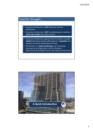 13/11/2018
4
 Enterprise Architecture supports how one builds a reusable
Unified Information Systems/Management Capability that
supports and meets Organisational needs.
 The EA Goal is to Align and Manage the Technology
landscape of an Organisation with its Strategic /
Operational Goals/Objectives for both today and tomorrow.
 Enterprise Architecture is NOT Enterprise Systems
Architecture.
 Enterprise Architecture is NOT a methodology for building a
stand-alone single information system.
 Enterprise Architecture is NOT Enterprise Systems
Architecture.
 Enterprise Architecture is NOT a methodology for building a
stand-alone single information system.
Food for thought ..
A Quick Introduction
 