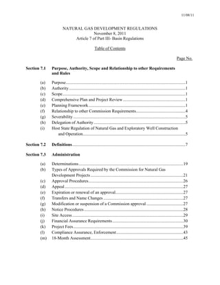 11/08/11


                       NATURAL GAS DEVELOPMENT REGULATIONS
                                       November 8, 2011
                            Article 7 of Part III- Basin Regulations

                                                    Table of Contents

                                                                                                                             Page No.

Section 7.1   Purpose, Authority, Scope and Relationship to other Requirements
              and Rules

        (a)   Purpose ...............................................................................................................1
        (b)   Authority ............................................................................................................1
        (c)   Scope ..................................................................................................................1
        (d)   Comprehensive Plan and Project Review ..........................................................1
        (e)   Planning Framework ..........................................................................................1
        (f)   Relationship to other Commission Requirements..............................................4
        (g)   Severability ........................................................................................................5
        (h)   Delegation of Authority .....................................................................................5
        (i)   Host State Regulation of Natural Gas and Exploratory Well Construction
                 and Operation ...............................................................................................5

Section 7.2   Definitions .........................................................................................................7

Section 7.3   Administration

        (a)   Determinations .................................................................................................19
        (b)   Types of Approvals Required by the Commission for Natural Gas
              Development Projects ......................................................................................21
        (c)   Approval Procedures........................................................................................26
        (d)   Appeal ..............................................................................................................27
        (e)   Expiration or renewal of an approval...............................................................27
        (f)   Transfers and Name Changes ..........................................................................27
        (g)   Modification or suspension of a Commission approval ..................................27
        (h)   Notice Procedures ............................................................................................28
        (i)   Site Access .......................................................................................................29
        (j)   Financial Assurance Requirements ..................................................................30
        (k)   Project Fees ......................................................................................................39
        (l)   Compliance Assurance, Enforcement ..............................................................43
        (m)   18-Month Assessment ......................................................................................45
 