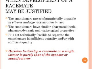 WHEN DEVELOPMENT OF A
RACEMATE
MAY BE JUSTIFIED
The enantiomers are configurationally unstable
in vitro or undergo racemization in vivo
 The enantiomers have similar pharmacokinetic,
pharmacodynamic and toxicological properties
 It is not technically feasible to separate the
enantiomers in sufficient quantity and/or with
sufficient quality




Decision to develop a racemate or a single
isomer is purely that of the sponsor or
manufacturer

10

 