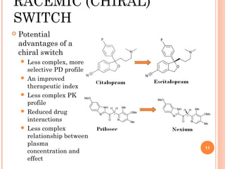 RACEMIC (CHIRAL)
SWITCH


Potential
advantages of a
chiral switch
Less complex, more
selective PD profile
 An improved
therapeutic index
 Less complex PK
profile
 Reduced drug
interactions
 Less complex
relationship between
plasma
concentration and
effect


11

 