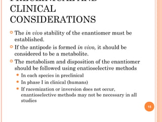 PRECLINICAL AND
CLINICAL
CONSIDERATIONS
The in vivo stability of the enantiomer must be
established.
 If the antipode is formed in vivo, it should be
considered to be a metabolite.
 The metabolism and disposition of the enantiomer
should be followed using enatioselective methods


 In

each species in preclinical
 In phase I in clinical (humans)
 If racemization or inversion does not occur,
enantioselective methods may not be necessary in all
studies
15

 