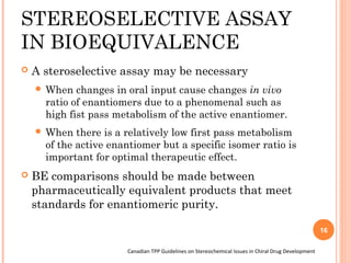 STEREOSELECTIVE ASSAY
IN BIOEQUIVALENCE


A steroselective assay may be necessary
 When

changes in oral input cause changes in vivo
ratio of enantiomers due to a phenomenal such as
high fist pass metabolism of the active enantiomer.

 When

there is a relatively low first pass metabolism
of the active enantiomer but a specific isomer ratio is
important for optimal therapeutic effect.



BE comparisons should be made between
pharmaceutically equivalent products that meet
standards for enantiomeric purity.
16
Canadian TPP Guidelines on Stereochemical Issues in Chiral Drug Development

 