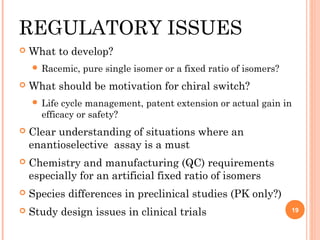 REGULATORY ISSUES


What to develop?
 Racemic,



pure single isomer or a fixed ratio of isomers?

What should be motivation for chiral switch?
 Life

cycle management, patent extension or actual gain in
efficacy or safety?



Clear understanding of situations where an
enantioselective assay is a must



Chemistry and manufacturing (QC) requirements
especially for an artificial fixed ratio of isomers



Species differences in preclinical studies (PK only?)



Study design issues in clinical trials

19

 