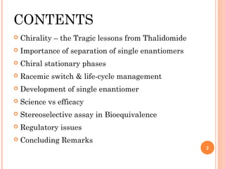CONTENTS


Chirality – the Tragic lessons from Thalidomide



Importance of separation of single enantiomers



Chiral stationary phases



Racemic switch & life-cycle management



Development of single enantiomer



Science vs efficacy



Stereoselective assay in Bioequivalence



Regulatory issues



Concluding Remarks
2

 
