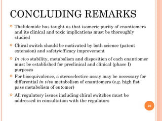 CONCLUDING REMARKS


Thalidomide has taught us that isomeric purity of enantiomers
and its clinical and toxic implications must be thoroughly
studied



Chiral switch should be motivated by both science (patent
extension) and safety/efficacy improvement



In vivo stability, metabolism and disposition of each enantiomer
must be established for preclinical and clinical (phase I)
purposes
For bioequivalence, a steroselective assay may be necessary for
differential in vivo metabolism of enantiomers (e.g. high fist
pass metabolism of eutomer)





All regulatory issues including chiral switches must be
addressed in consultation with the regulators
20

 