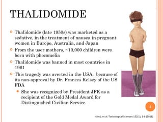 THALIDOMIDE








Thalidomide (late 1950s) was marketed as a
sedative, in the treatment of nausea in pregnant
women in Europe, Australia, and Japan
From the user mothers, ~10,000 children were
born with phocomelia
Thalidomide was banned in most countries in
1961
This tragedy was averted in the USA, because of
its non-approval by Dr. Frances Kelsey of the US
FDA
 She was recognized by President JFK as a
recipient of the Gold Medal Award for
Distinguished Civilian Service.

3

Kim J. et al. Toxicological Sciences 122(1), 1-6 (2011)

 