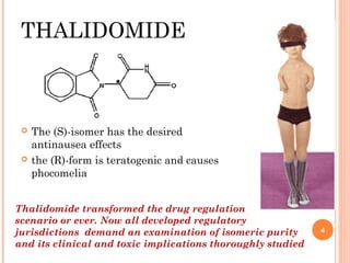 THALIDOMIDE





The (S)-isomer has the desired
antinausea effects
the (R)-form is teratogenic and causes
phocomelia

Thalidomide transformed the drug regulation
scenario or ever. Now all developed regulatory
jurisdictions demand an examination of isomeric purity
and its clinical and toxic implications thoroughly studied

4

 