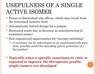 USEFULNESS OF A SINGLE
ACTIVE ISOMER







Fewer or diminished side effects, which may result from
the unwanted isomeric form
Automatically halved dosage for a patient
Decreased waste due to decrease in manufacturing of
unwanted isomer
New commercial opportunities for ‘‘racemic switching’’




A racemate can be redeveloped as an enantiomerically pure
form, possibly useful for extending patent protection of a
key product

Typically when a specific enantiomeric ratio is
expected to improve the therapeutic profile,
single isomers are developed

9

 