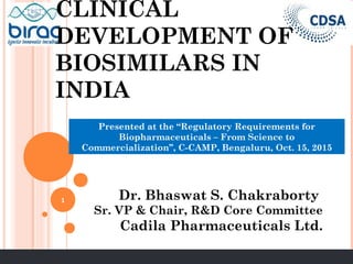 CLINICAL
DEVELOPMENT OF
BIOSIMILARS IN
INDIA
Dr. Bhaswat S. Chakraborty
Sr. VP & Chair, R&D Core Committee
Cadila Pharmaceuticals Ltd.
Presented at the “Regulatory Requirements for
Biopharmaceuticals – From Science to
Commercialization’’, C-CAMP, Bengaluru, Oct. 15, 2015
1
 