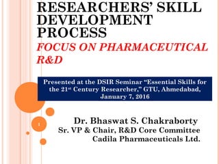 RESEARCHERS’ SKILL
DEVELOPMENT
PROCESS
FOCUS ON PHARMACEUTICAL
R&D
Dr. Bhaswat S. Chakraborty
Sr. VP & Chair, R&D Core Committee
Cadila Pharmaceuticals Ltd.
1
Presented at the DSIR Seminar “Essential Skills for
the 21st
Century Researcher,” GTU, Ahmedabad,
January 7, 2016
 