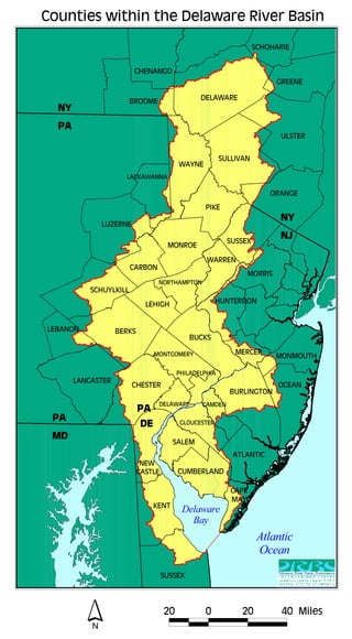 Counties within the Delaware River Basin 
BERKS 
MONTGOMERY 
CHESTER 
BUCKS 
LEHIGH 
MORRIS 
BURLINGTON 
PHILADELPHIA 
CAMDEN 
GLOUCESTER 
SALEM 
SUSSEX 
WARREN 
HUNTERDON 
MERCER MONMOUTH 
OCEAN 
CUMBERLAND 
ATLANTIC 
CAPE 
MAY 
DELAWARE 
NEW  
CASTLE 
KENT 
SUSSEX 
CARBON 
MONROE 
PIKE 
WAYNE 
LACKAWANNA 
LUZERNE 
SCHUYLKILL 
NORTHAMPTON 
LEBANON 
LANCASTER 
DELAWARE 
SCHOHARIE 
GREENE 
ULSTER 
ORANGE 
CHENANGO 
BROOME 
SULLIVAN 
NY 
PA 
PA 
MD 
NY 
NJ 
PA 
 DE 
Delaware 
Bay 
Atlantic 
Ocean 
N 
20 0 20 40 Miles 
