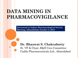DATA MINING IN
PHARMACOVIGILANCE
Dr. Bhaswat S. Chakraborty
Sr. VP & Chair, R&D Core Committee
Cadila Pharmaceuticals Ltd., Ahmedabad
Presented at Indian Pharmacological Society
Meeting, Ahmedabad, October 5, 2013
1
 