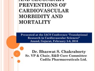 AND SECONDARY
PREVENTIONS OF
CARDIOVASCULAR
MORBIDITY AND
MORTALITY
1
Dr. Bhaswat S. Chakraborty
Sr. VP & Chair, R&D Core Committee
Cadila Pharmaceuticals Ltd.
Presented at the IACS Conference 'Translational
Research in Cardiovascular Sciences”
Anand, Gujarat, February 5-6, 2016
 