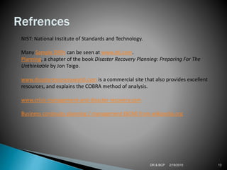 2/18/2015DR & BCP 13
NIST: National Institute of Standards and Technology.
Many Sample DRPs can be seen at www.drj.com.
Planning, a chapter of the book Disaster Recovery Planning: Preparing For The
Unthinkable by Jon Toigo.
www.disasterrecoveryworld.com is a commercial site that also provides excellent
resources, and explains the COBRA method of analysis.
www.crisis-management-and-disaster-recovery.com
Business continuity planning / management (BCM) from wikipedia.org
 