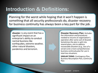 2/18/2015DR & BCP 3
Planning for the worst while hoping that it won’t happen is
something that all security professionals do, disaster recovery
for business continuity has always been a key part for the job .
disaster: is any event that has a
significant impact on an
enterprise's ability to conduct
normal business like
earthquakes, extreme weather,
other natural disasters,
pandemics and terrorism.
Disaster Recovery Plan: Includes
the information and procedures
needed to resume an organization's
operation after some sort of disaster.
Sometimes the plan is split into
several plans, one to address
recoverable disasters (e.g., loss of a
server) and a more comprehensive
business continuity plan for use in
total loss situations.
SIMILAR TERMS: Contingency Plan,
Business Resumption Plan, Continuity
Plan
 