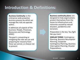 2/18/2015DR & BCP 4
Business Continuity :is the
enterprise-wide proactive
business process by which we
manage the risks we operate
within.
It addresses all aspects of the
business: People, Processes,
Resources and Technology
(PPRT)
The goal is: preventing or
mitigating the risks we can and
preparing for recovery from
those we cannot, or choose not
to prevent.
Business continuity plans: are
designed to help organisations
protect themselves from the
losses to infrastructure and
resources caused by natural
disasters, pandemics and
terrorism.
Preparation is the key: You fight
like you train!
SIMILAR TERMS: Contingency
Planning, Business Resumption
Planning, Corporate
Contingency Planning, Business
Interruption Planning, Disaster
Preparedness.
 
