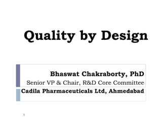 Quality by Design

        Bhaswat Chakraborty, PhD
 Senior VP & Chair, R&D Core Committee
Cadila Pharmaceuticals Ltd, Ahmedabad


1
 