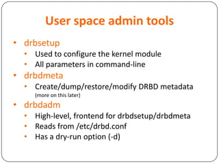 User space admin tools
• drbsetup
• Used to configure the kernel module
• All parameters in command-line
• drbdmeta
• Create/dump/restore/modify DRBD metadata
(more on this later)
• drbdadm
• High-level, frontend for drbdsetup/drbdmeta
• Reads from /etc/drbd.conf
• Has a dry-run option (-d)
 
