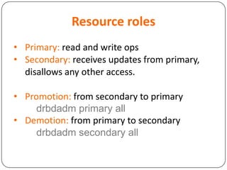 Resource roles
• Primary: read and write ops
• Secondary: receives updates from primary,
disallows any other access.
• Promotion: from secondary to primary
drbdadm primary all
• Demotion: from primary to secondary
drbdadm secondary all
 
