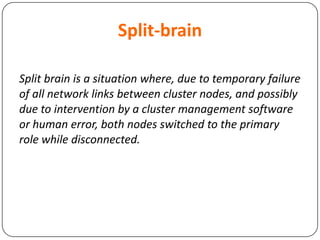 Split-brain
Split brain is a situation where, due to temporary failure
of all network links between cluster nodes, and possibly
due to intervention by a cluster management software
or human error, both nodes switched to the primary
role while disconnected.
 