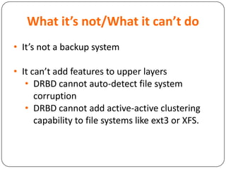 What it’s not/What it can’t do
• It’s not a backup system
• It can’t add features to upper layers
• DRBD cannot auto-detect file system
corruption
• DRBD cannot add active-active clustering
capability to file systems like ext3 or XFS.
 