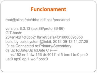 Funcionament
root@alice:/etc/drbd.d # cat /proc/drbd
version: 8.3.13 (api:88/proto:86-96)
GIT-hash:
234a142f7cf5bb21ffa1e95afa4f31608089c8b8
build by buildsystem@linbit, 2012-09-12 14:27:28
0: cs:Connected ro:Primary/Secondary
ds:UpToDate/UpToDate C r-----
ns:152 nr:4 dw:156 dr:4017 al:5 bm:1 lo:0 pe:0
ua:0 ap:0 ep:1 wo:f oos:0
 