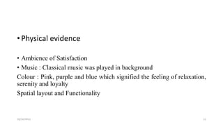 • Physical evidence
• Ambience of Satisfaction
• Music : Classical music was played in background
Colour : Pink, purple and blue which signified the feeling of relaxation,
serenity and loyalty
Spatial layout and Functionality

10/16/2013

12

 