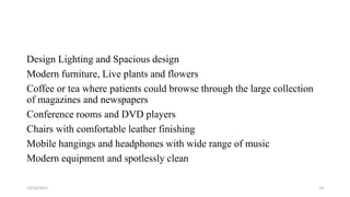 Design Lighting and Spacious design
Modern furniture, Live plants and flowers
Coffee or tea where patients could browse through the large collection
of magazines and newspapers
Conference rooms and DVD players
Chairs with comfortable leather finishing
Mobile hangings and headphones with wide range of music
Modern equipment and spotlessly clean
10/16/2013

13

 