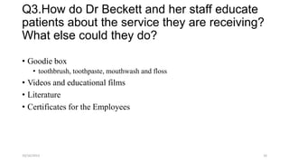 Q3.How do Dr Beckett and her staff educate
patients about the service they are receiving?
What else could they do?
• Goodie box
• toothbrush, toothpaste, mouthwash and floss

• Videos and educational films
• Literature
• Certificates for the Employees

10/16/2013

16

 