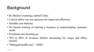 Background
• Dr. Becket’s running a dental Clinic
• Current office was not spacious for improved efficiency
• Variable cost Industry
• No formal training of running a business or understanding customer
needs
• Overhead cost shooting up
• 70% to 80% of revenues (before accounting for wages and office
rentals)
• “Managed health care” - HMO
10/16/2013

2

 