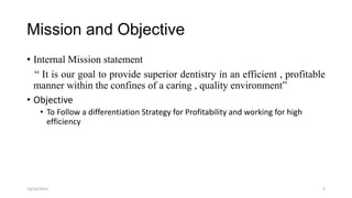 Mission and Objective
• Internal Mission statement
“ It is our goal to provide superior dentistry in an efficient , profitable
manner within the confines of a caring , quality environment”
• Objective
• To Follow a differentiation Strategy for Profitability and working for high
efficiency

10/16/2013

3

 