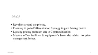 PRICE
• Revolves around the pricing.
• Planning to go to Differentiation Strategy to gain Pricing power
• Loosing pricing premium due to Commoditisation
• Modern office facilities & equipment’s have also added to price
management Issues.

10/16/2013

7

 