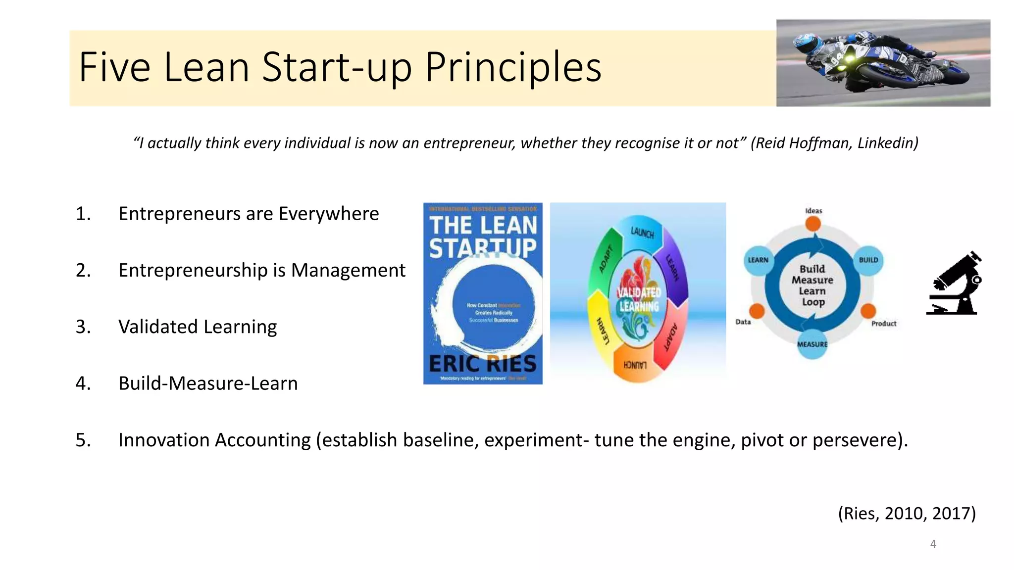 Five Lean Start-up Principles
1. Entrepreneurs are Everywhere
2. Entrepreneurship is Management
3. Validated Learning
4. Build-Measure-Learn
5. Innovation Accounting (establish baseline, experiment- tune the engine, pivot or persevere).
4
“I actually think every individual is now an entrepreneur, whether they recognise it or not” (Reid Hoffman, Linkedin)
(Ries, 2010, 2017)
 