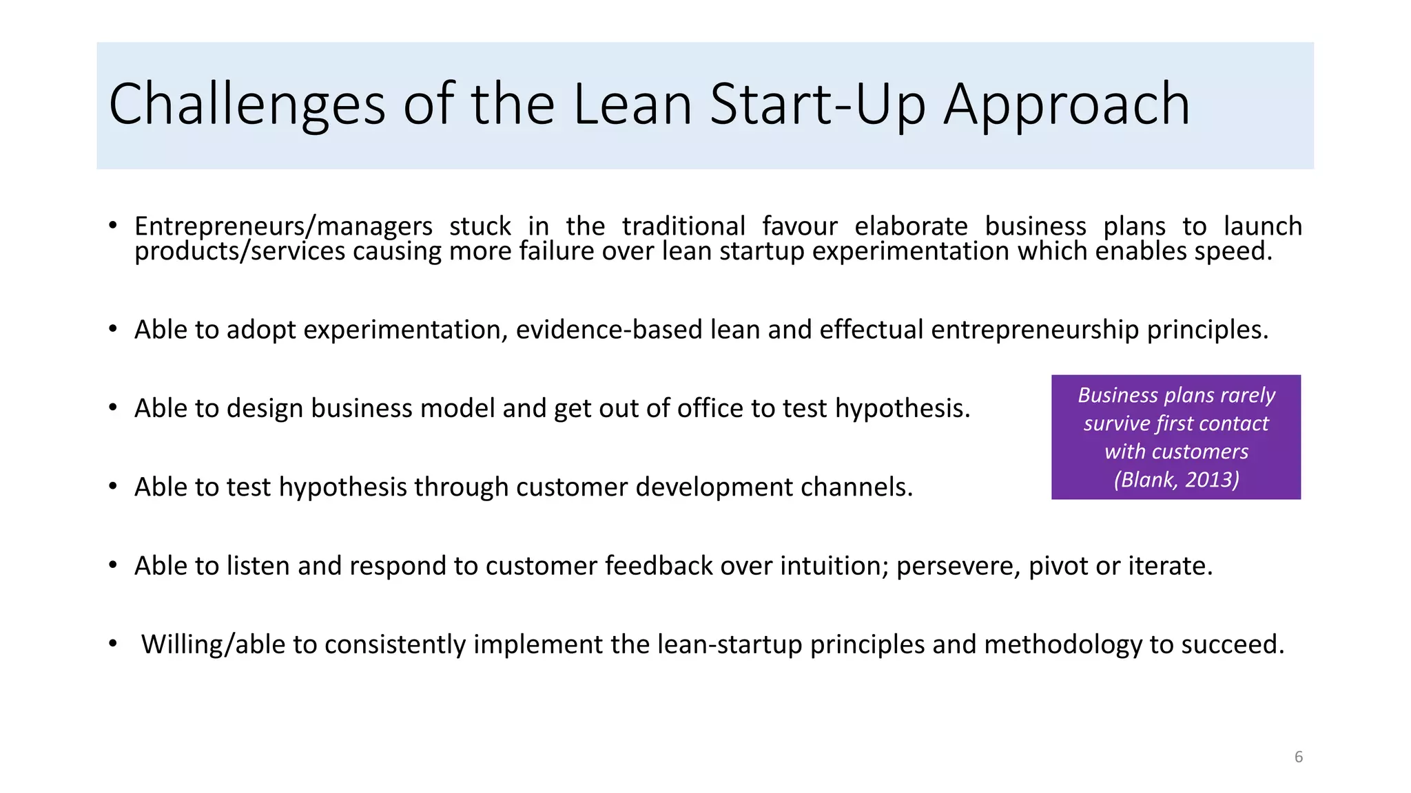 Challenges of the Lean Start-Up Approach
• Entrepreneurs/managers stuck in the traditional favour elaborate business plans to launch
products/services causing more failure over lean startup experimentation which enables speed.
• Able to adopt experimentation, evidence-based lean and effectual entrepreneurship principles.
• Able to design business model and get out of office to test hypothesis.
• Able to test hypothesis through customer development channels.
• Able to listen and respond to customer feedback over intuition; persevere, pivot or iterate.
• Willing/able to consistently implement the lean-startup principles and methodology to succeed.
6
Business plans rarely
survive first contact
with customers
(Blank, 2013)
 